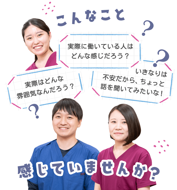 こんなこと感じていませんか。実際はどんな雰囲気なんだろう？実際に働いている人はどんな感じだろう？いきなりは不安だから、
              ちょっと話を聞いてみたいな！